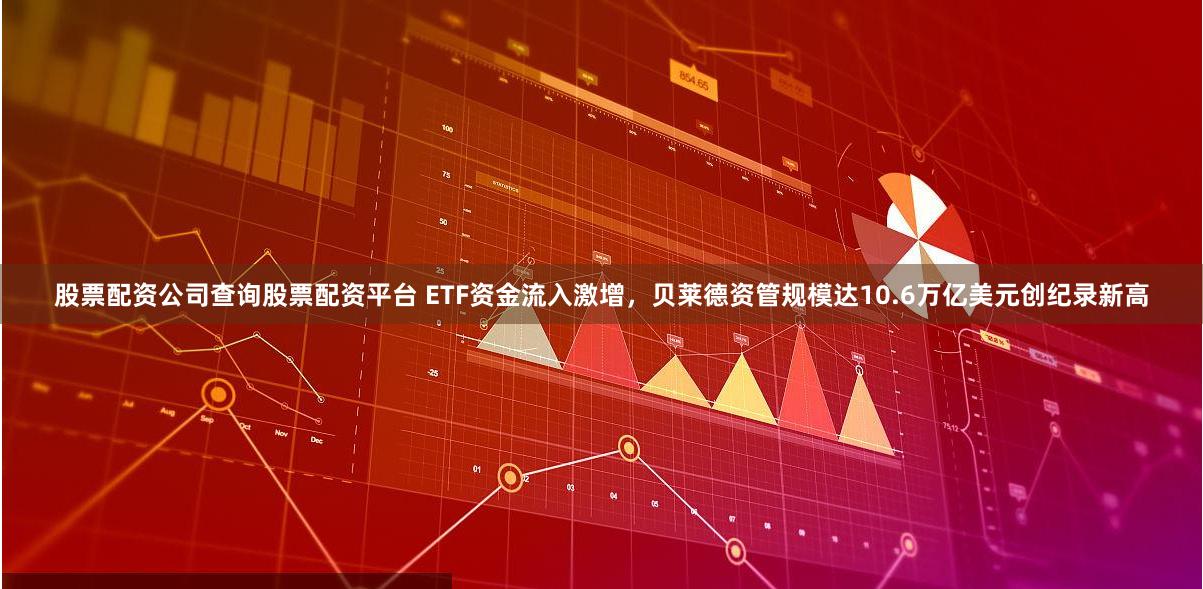 股票配资公司查询股票配资平台 ETF资金流入激增，贝莱德资管规模达10.6万亿美元创纪录新高