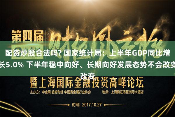 配资炒股合法吗? 国家统计局：上半年GDP同比增长5.0% 下半年稳中向好、长期向好发展态势不会改变