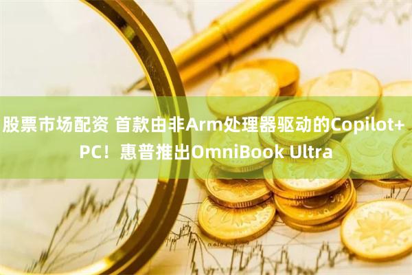 股票市场配资 首款由非Arm处理器驱动的Copilot+ PC！惠普推出OmniBook Ultra