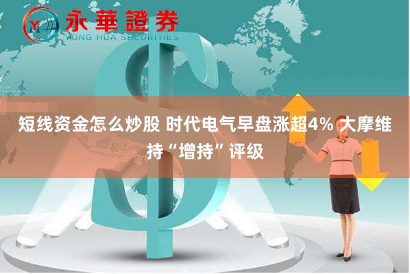 短线资金怎么炒股 时代电气早盘涨超4% 大摩维持“增持”评级