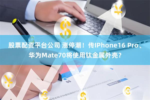 股票配资平台公司 涨停潮！传IPhone16 Pro、华为Mate70将使用钛金属外壳？