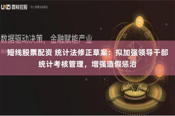 短线股票配资 统计法修正草案：拟加强领导干部统计考核管理，增强造假惩治