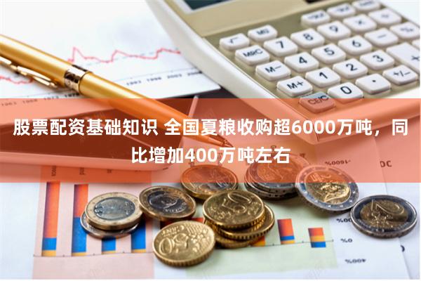 股票配资基础知识 全国夏粮收购超6000万吨，同比增加400万吨左右