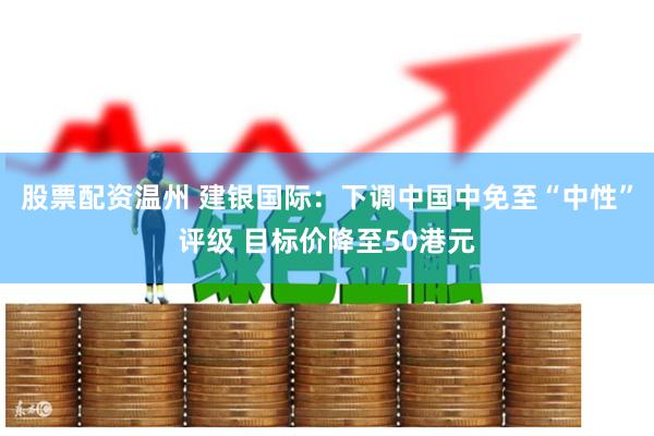股票配资温州 建银国际：下调中国中免至“中性”评级 目标价降至50港元
