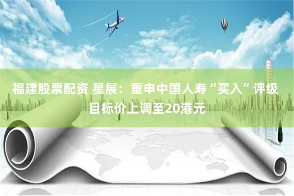 福建股票配资 星展：重申中国人寿“买入”评级 目标价上调至20港元