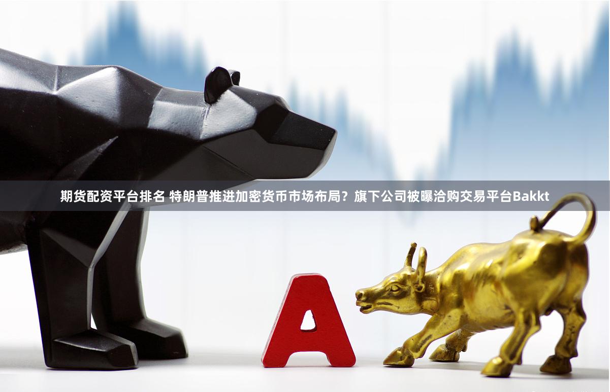 期货配资平台排名 特朗普推进加密货币市场布局？旗下公司被曝洽购交易平台Bakkt