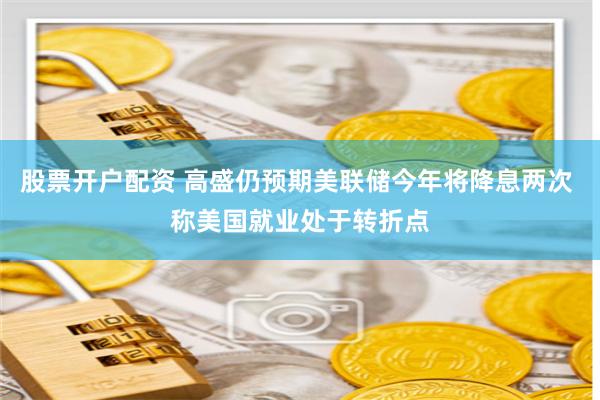 股票开户配资 高盛仍预期美联储今年将降息两次 称美国就业处于转折点