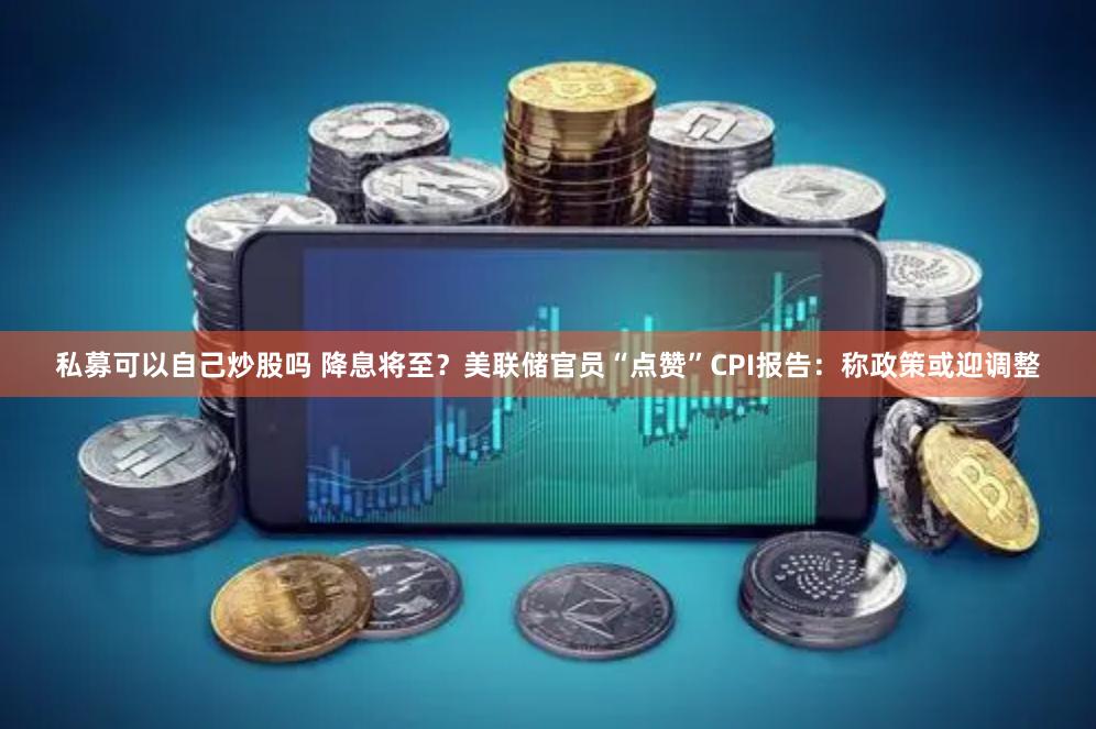 私募可以自己炒股吗 降息将至？美联储官员“点赞”CPI报告：称政策或迎调整