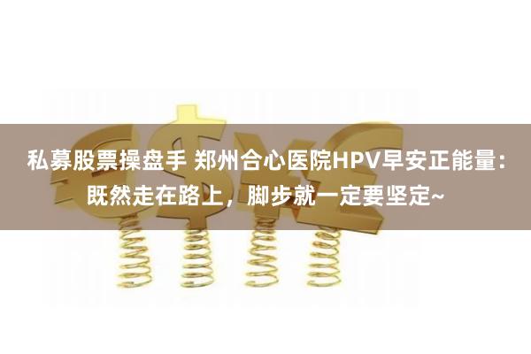 私募股票操盘手 郑州合心医院HPV早安正能量：既然走在路上，脚步就一定要坚定~