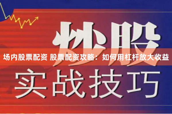 场内股票配资 股票配资攻略：如何用杠杆放大收益