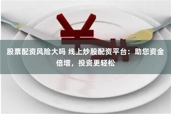 股票配资风险大吗 线上炒股配资平台：助您资金倍增，投资更轻松