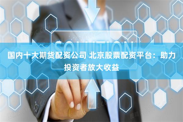 国内十大期货配资公司 北京股票配资平台:助力投资者放大收益