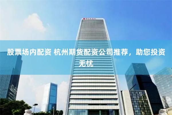股票场内配资 杭州期货配资公司推荐，助您投资无忧