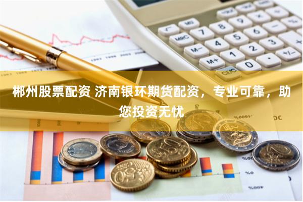 郴州股票配资 济南银环期货配资,专业可靠,助您投资无忧