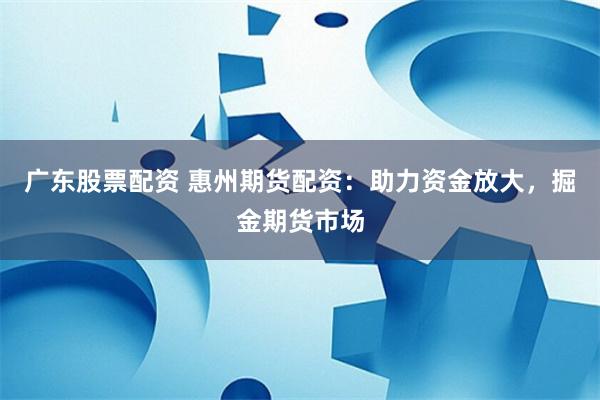 广东股票配资 惠州期货配资：助力资金放大，掘金期货市场
