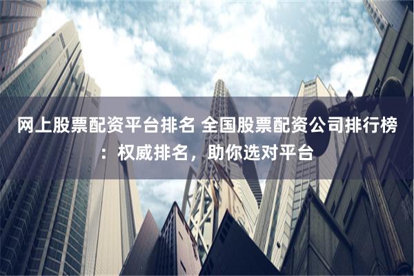 网上股票配资平台排名 全国股票配资公司排行榜：权威排名，助你选对平台