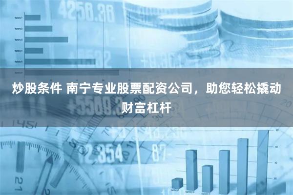 炒股条件 南宁专业股票配资公司，助您轻松撬动财富杠杆