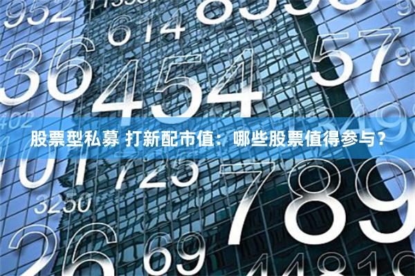 股票型私募 打新配市值：哪些股票值得参与？