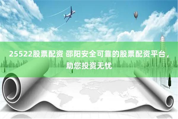 25522股票配资 邵阳安全可靠的股票配资平台,助您投资无忧