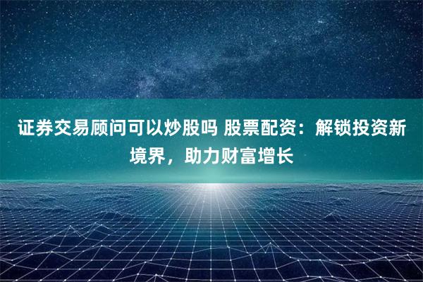 证券交易顾问可以炒股吗 股票配资:解锁投资新境界,助力财富增长