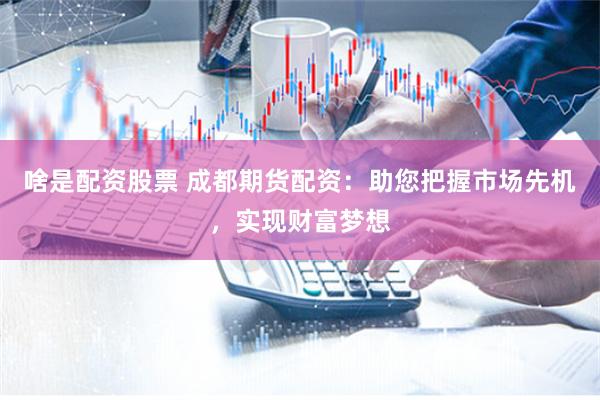 啥是配资股票 成都期货配资:助您把握市场先机,实现财富梦想