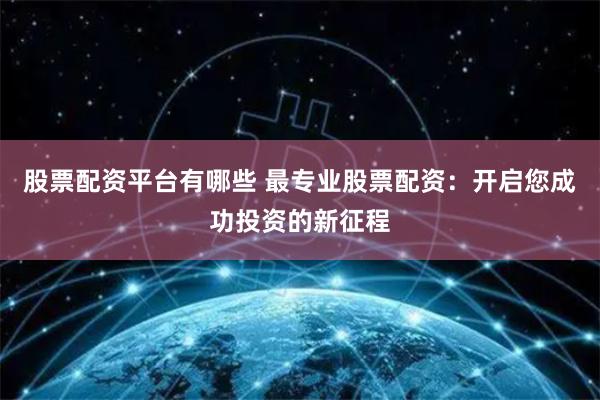股票配资平台有哪些 最专业股票配资：开启您成功投资的新征程