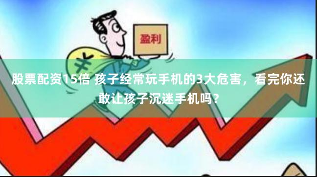 股票配资15倍 孩子经常玩手机的3大危害，看完你还敢让孩子沉迷手机吗？