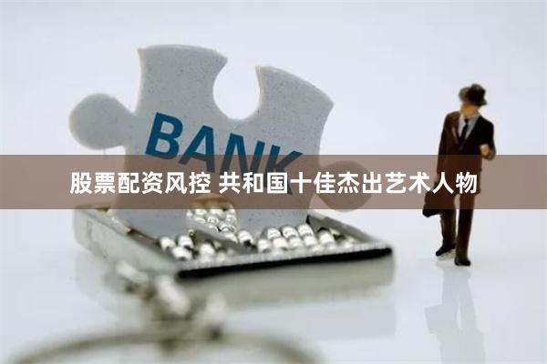 股票配资风控 共和国十佳杰出艺术人物