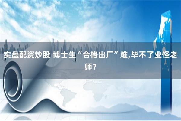 实盘配资炒股 博士生“合格出厂”难,毕不了业怪老师？