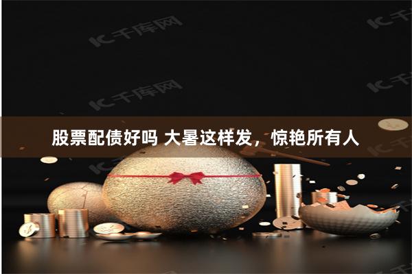 股票配债好吗 大暑这样发，惊艳所有人