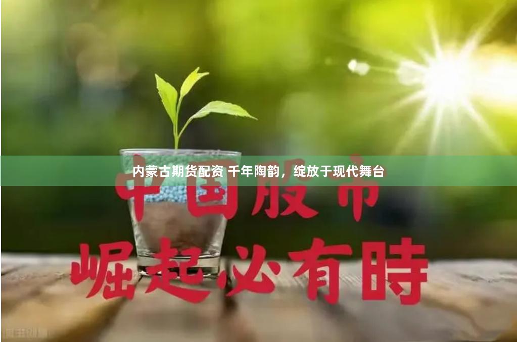 内蒙古期货配资 千年陶韵，绽放于现代舞台