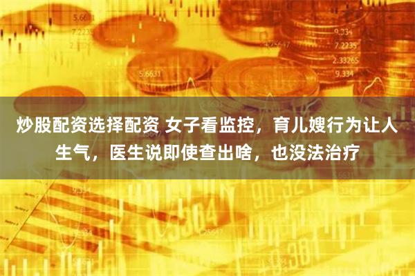炒股配资选择配资 女子看监控，育儿嫂行为让人生气，医生说即使查出啥，也没法治疗