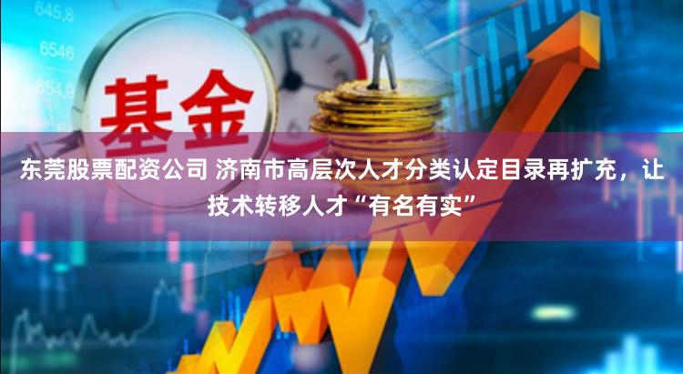 东莞股票配资公司 济南市高层次人才分类认定目录再扩充，让技术转移人才“有名有实”