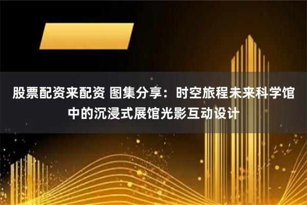 股票配资来配资 图集分享：时空旅程未来科学馆中的沉浸式展馆光影互动设计