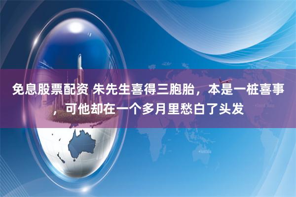 免息股票配资 朱先生喜得三胞胎，本是一桩喜事，可他却在一个多月里愁白了头发