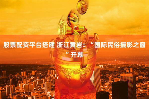 股票配资平台搭建 浙江黄岩：“国际民俗摄影之窗”开幕