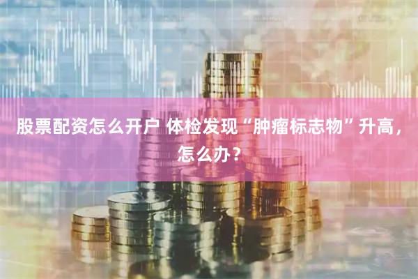股票配资怎么开户 体检发现“肿瘤标志物”升高，怎么办？