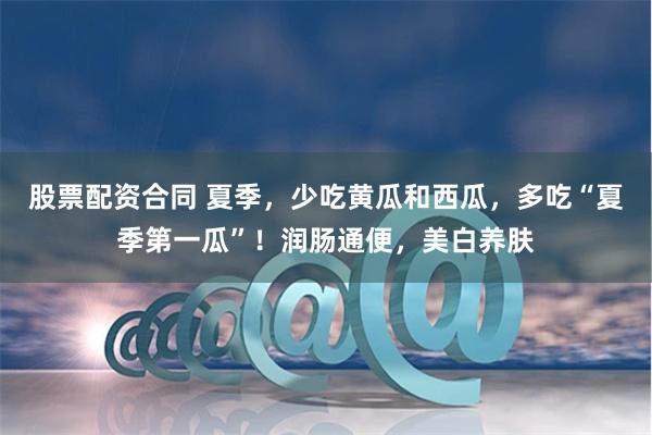 股票配资合同 夏季，少吃黄瓜和西瓜，多吃“夏季第一瓜”！润肠通便，美白养肤