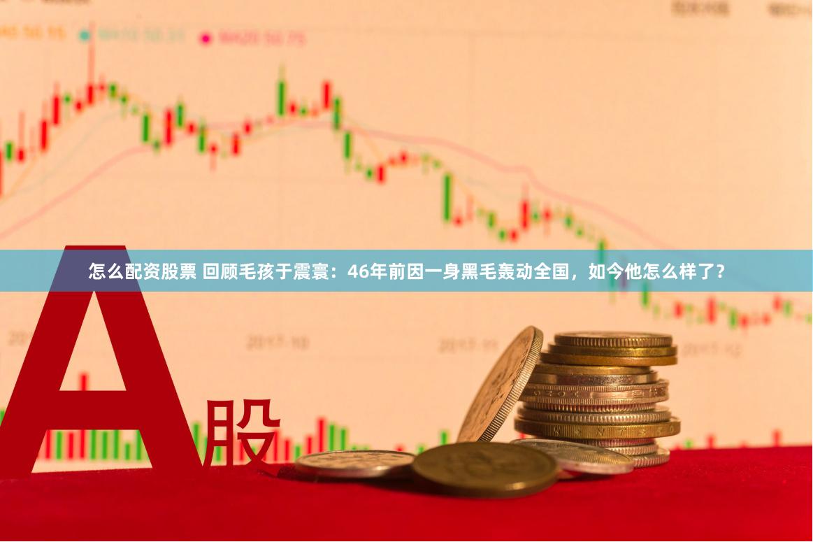 怎么配资股票 回顾毛孩于震寰：46年前因一身黑毛轰动全国，如今他怎么样了？