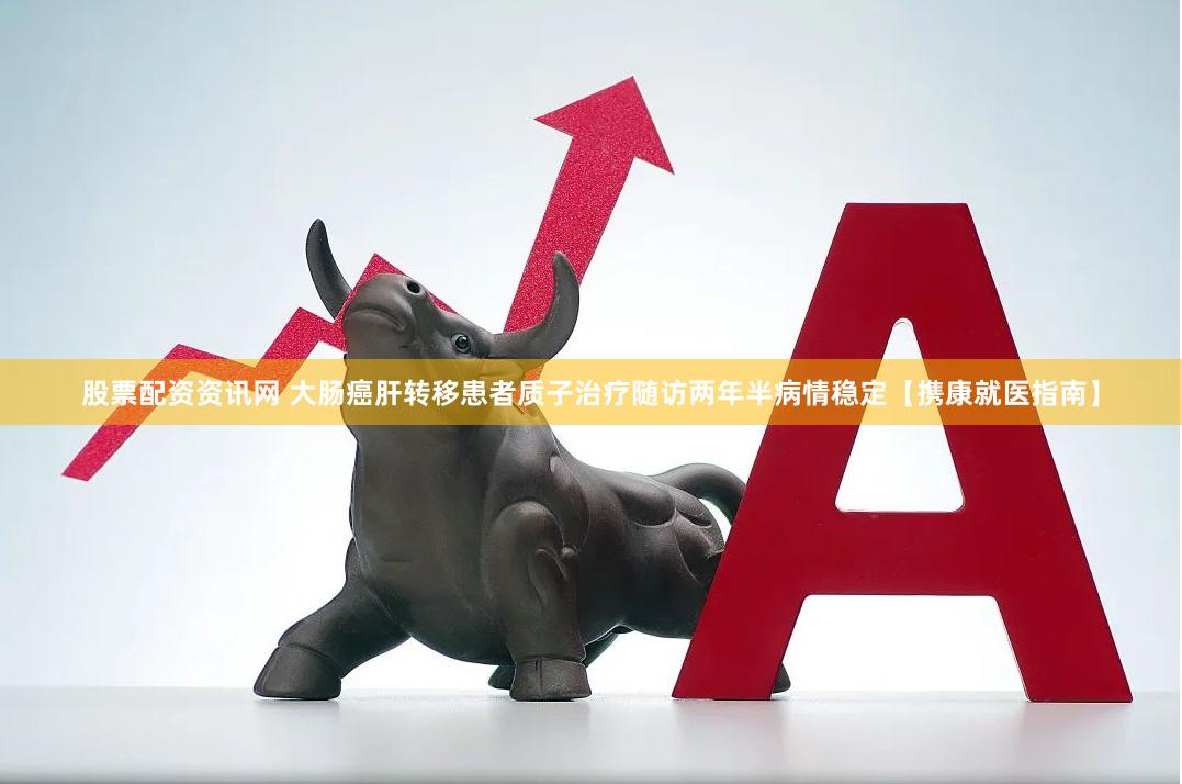 股票配资资讯网 大肠癌肝转移患者质子治疗随访两年半病情稳定【携康就医指南】