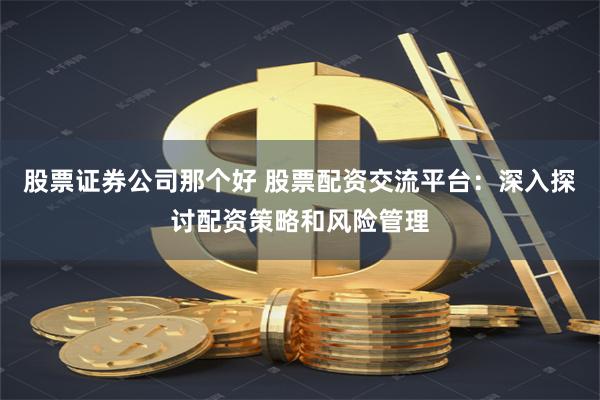 股票证券公司那个好 股票配资交流平台：深入探讨配资策略和风险管理