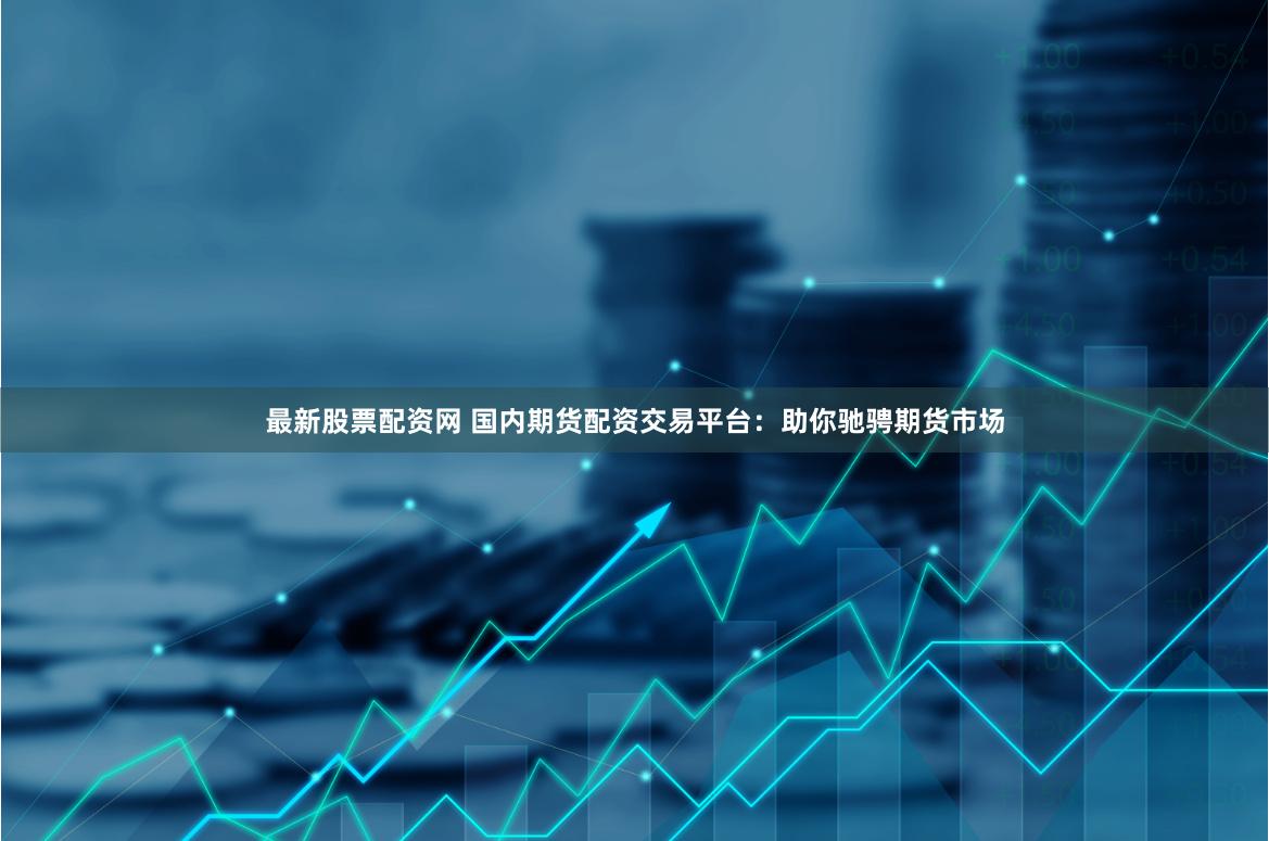 最新股票配资网 国内期货配资交易平台:助你驰骋期货市场