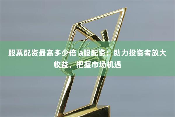 股票配资最高多少倍 a股配资：助力投资者放大收益，把握市场机遇