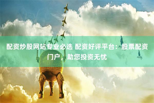 配资炒股网站专业必选 配资好评平台：股票配资门户，助您投资无忧