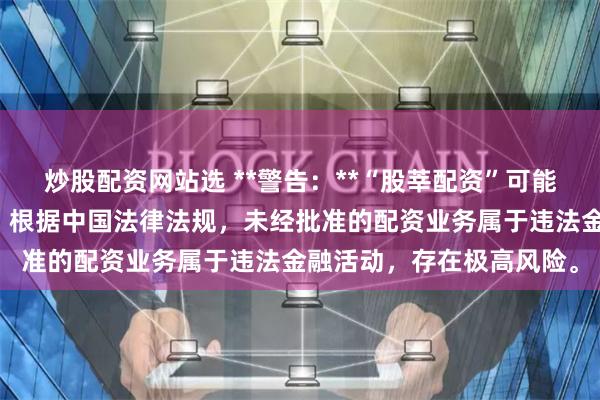 炒股配资网站选 **警告:**“股莘配资”可能涉及非法场外配资活动。根据中国法律法规,未经批准的配资业务属于违法金融活动,存在极高风险。